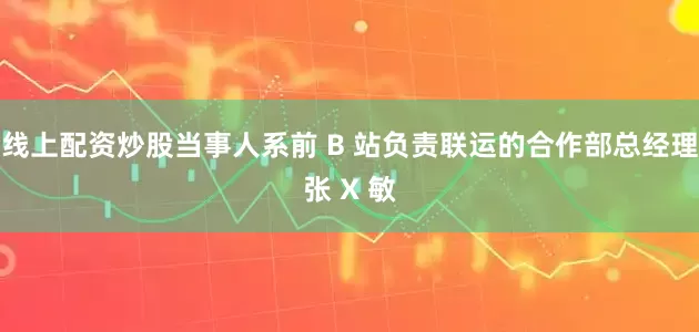 线上配资炒股当事人系前 B 站负责联运的合作部总经理张 X 敏